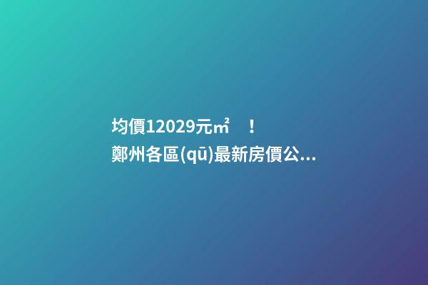 均價12029元/㎡！鄭州各區(qū)最新房價公布！購房前需要注意哪些事？